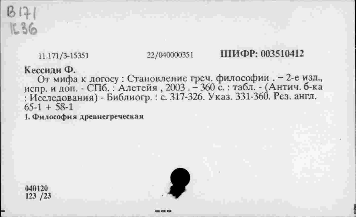 ﻿в <11
КЛЬ
11.171/3-15351	22/040000351 ШИФР: 003510412
Кессиди Ф.
От мифа к логосу : Становление греч. философии . - 2-е изд., испр. и доп. - СПб.: Алетейя , 2003 . - 360 с.: табл. - (Антич. б-ка : Исследования) - Библиогр.: с. 317-326. Указ. 331-360. Рез. англ. 65-1 + 58-1
1. Философия древнегреческая
040120
123 /23